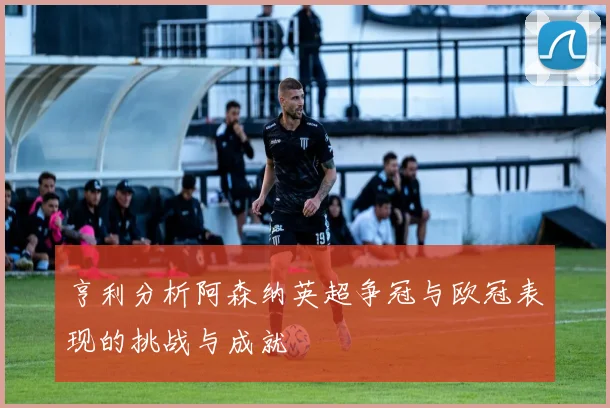 亨利分析阿森纳英超争冠与欧冠表现的挑战与成就