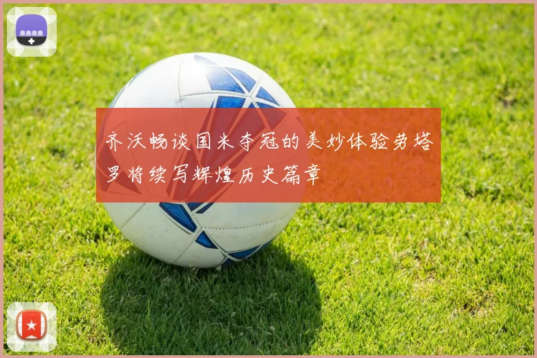 齐沃畅谈国米夺冠的美妙体验劳塔罗将续写辉煌历史篇章