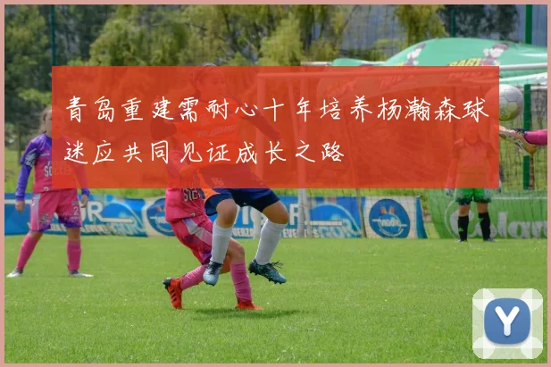 青岛重建需耐心十年培养杨瀚森球迷应共同见证成长之路