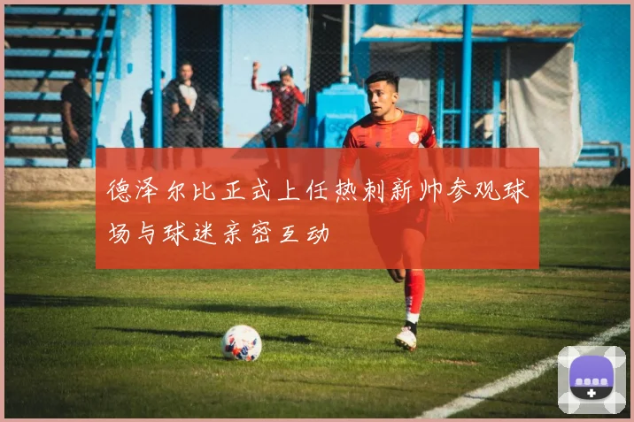 德泽尔比正式上任热刺新帅参观球场与球迷亲密互动