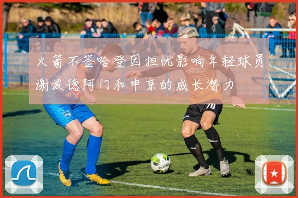 火箭不签哈登因担忧影响年轻球员谢泼德阿门和申京的成长潜力