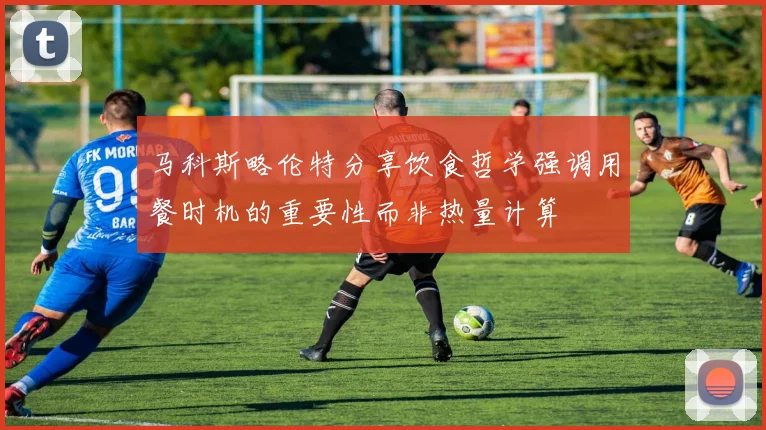 马科斯略伦特分享饮食哲学强调用餐时机的重要性而非热量计算