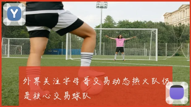 外界关注字母哥交易动态热火队仍是核心交易球队