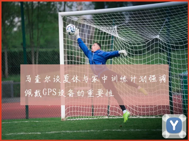 马奎尔谈夏休与家中训练计划强调佩戴GPS设备的重要性