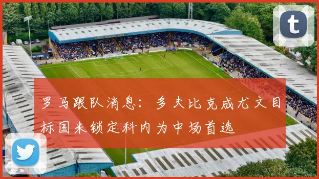 罗马跟队消息：多夫比克成尤文目标国米锁定科内为中场首选