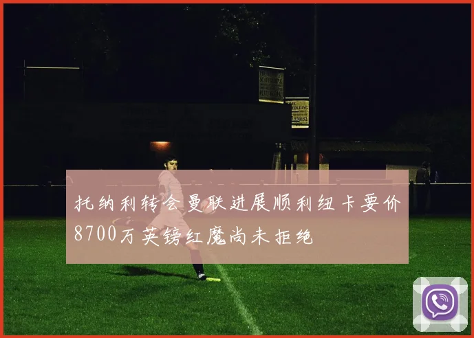 托纳利转会曼联进展顺利纽卡要价8700万英镑红魔尚未拒绝