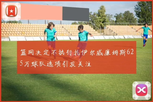 篮网决定不执行扎伊尔威廉姆斯625万球队选项引发关注