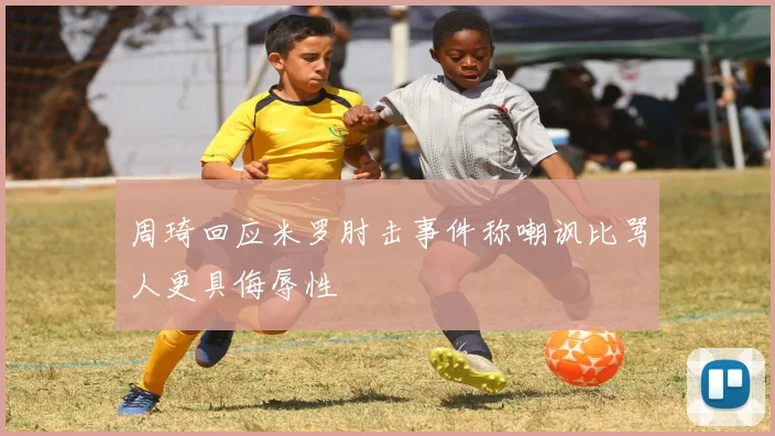 周琦回应米罗肘击事件称嘲讽比骂人更具侮辱性