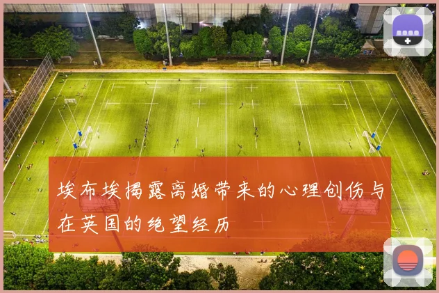 埃布埃揭露离婚带来的心理创伤与在英国的绝望经历