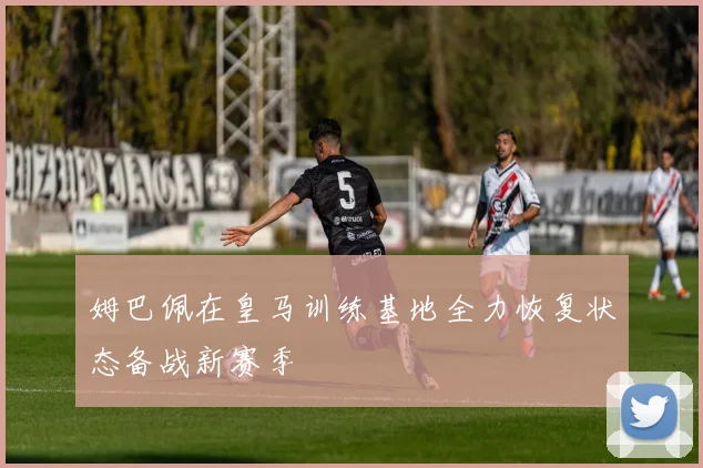 姆巴佩在皇马训练基地全力恢复状态备战新赛季