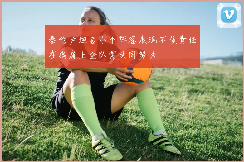 泰伦卢坦言小个阵容表现不佳责任在我肩上全队需共同努力