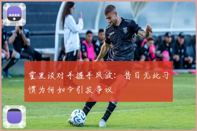 霍里谈对手握手风波：昔日无此习惯为何如今引发争议