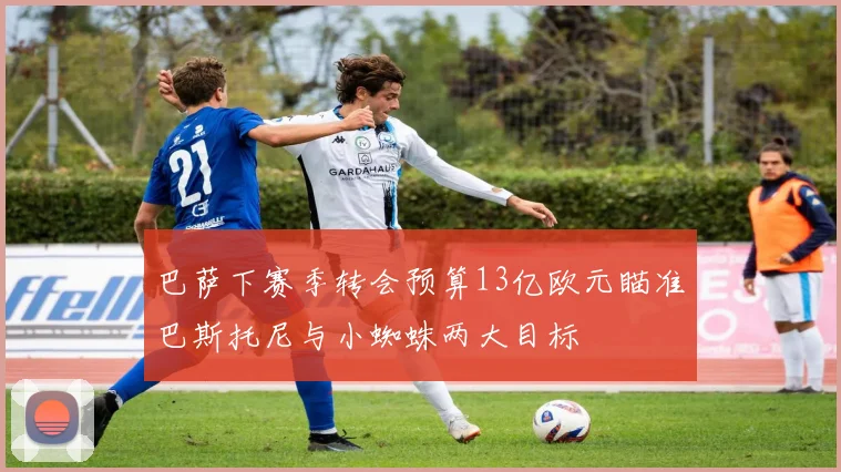 巴萨下赛季转会预算13亿欧元瞄准巴斯托尼与小蜘蛛两大目标
