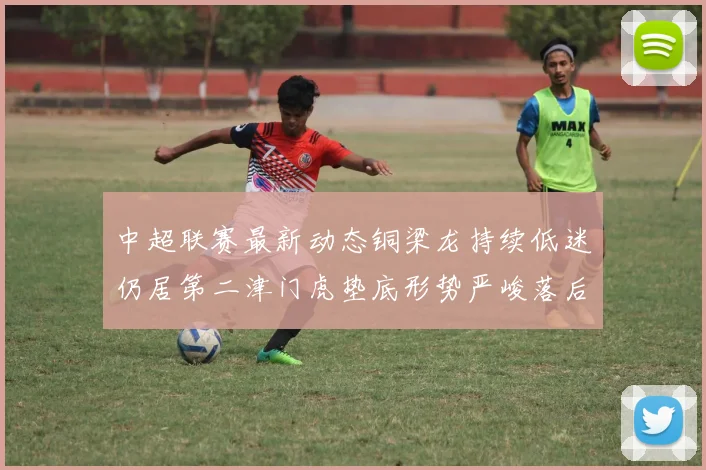 中超联赛最新动态铜梁龙持续低迷仍居第二津门虎垫底形势严峻落后安全区九分