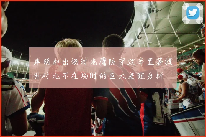 库明加出场时老鹰防守效率显著提升对比不在场时的巨大差距分析