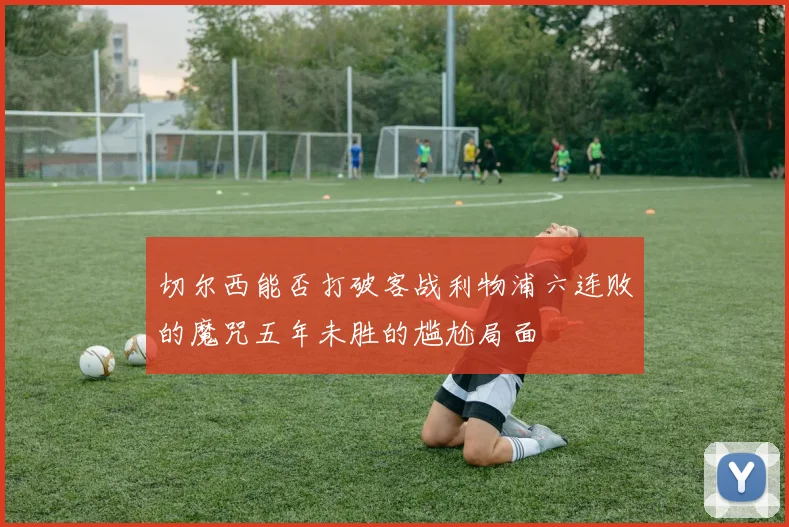 切尔西能否打破客战利物浦六连败的魔咒五年未胜的尴尬局面