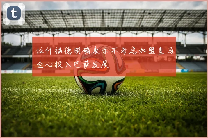 拉什福德明确表示不考虑加盟皇马全心投入巴萨发展